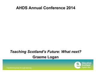 AHDS Annual Conference 2014 
Teaching Scotland’s Future: What next? 
Transforming lives through learning 
Graeme Logan 
 