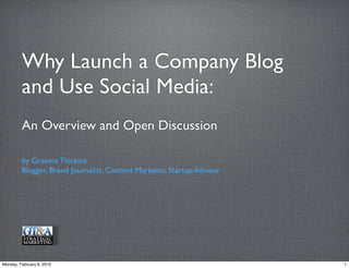 Why Launch a Company Blog
         and Use Social Media:
         An Overview and Open Discussion

         by Graeme Thickins
         Blogger, Brand Journalist, Content Marketer, Startup Advisor




Monday, February 8, 2010                                                1
 
