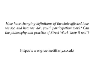 How have changing definitions of the state affected how
we see, and how we ‘do’, youth participation work? Can
the philosophy and practice of Street Work ‘keep it real’?

http://www.graemetiffany.co.uk/

 