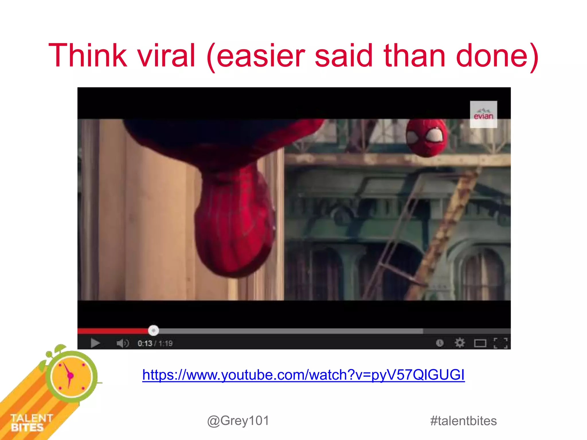 Think viral (easier said than done) 
https://www.youtube.com/watch?v=pyV57QlGUGI 
#talentbites 
@Grey101 
 