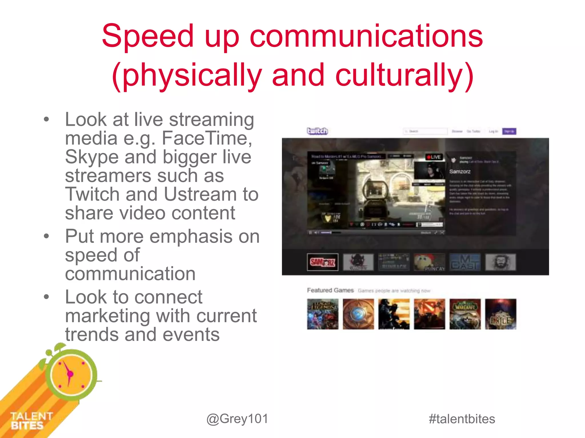 Speed up communications 
(physically and culturally) 
#talentbites 
• Look at live streaming 
media e.g. FaceTime, 
Skype and bigger live 
streamers such as 
Twitch and Ustream to 
share video content 
• Put more emphasis on 
speed of 
communication 
• Look to connect 
marketing with current 
trends and events 
@Grey101 
 