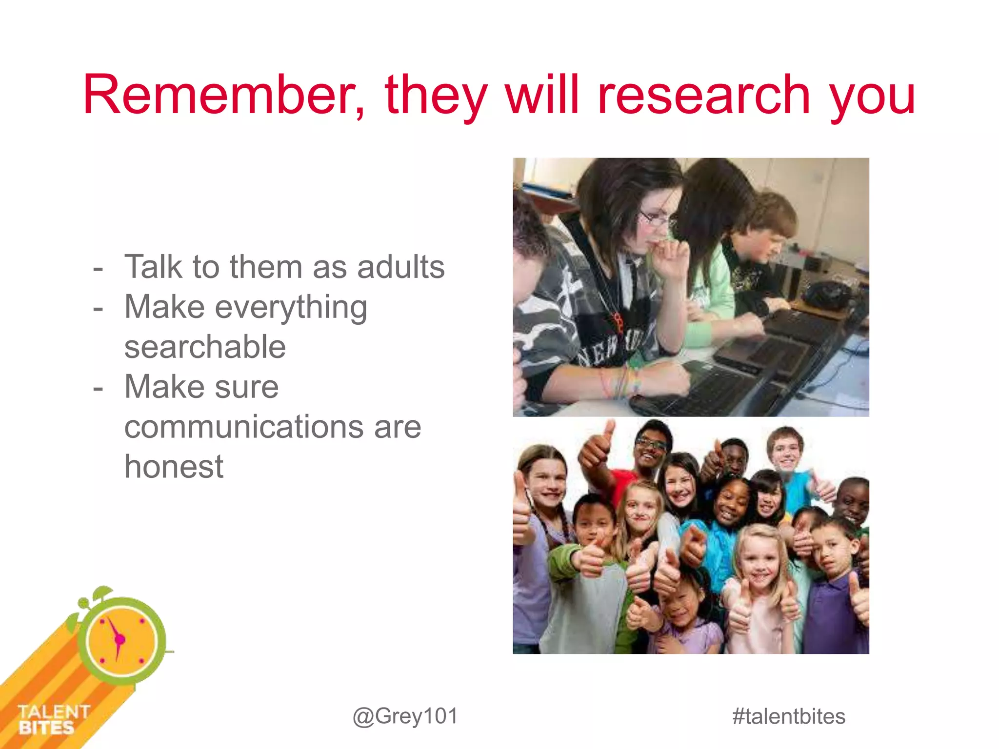 Remember, they will research you 
#talentbites 
- Talk to them as adults 
- Make everything 
@Grey101 
searchable 
- Make sure 
communications are 
honest 
 