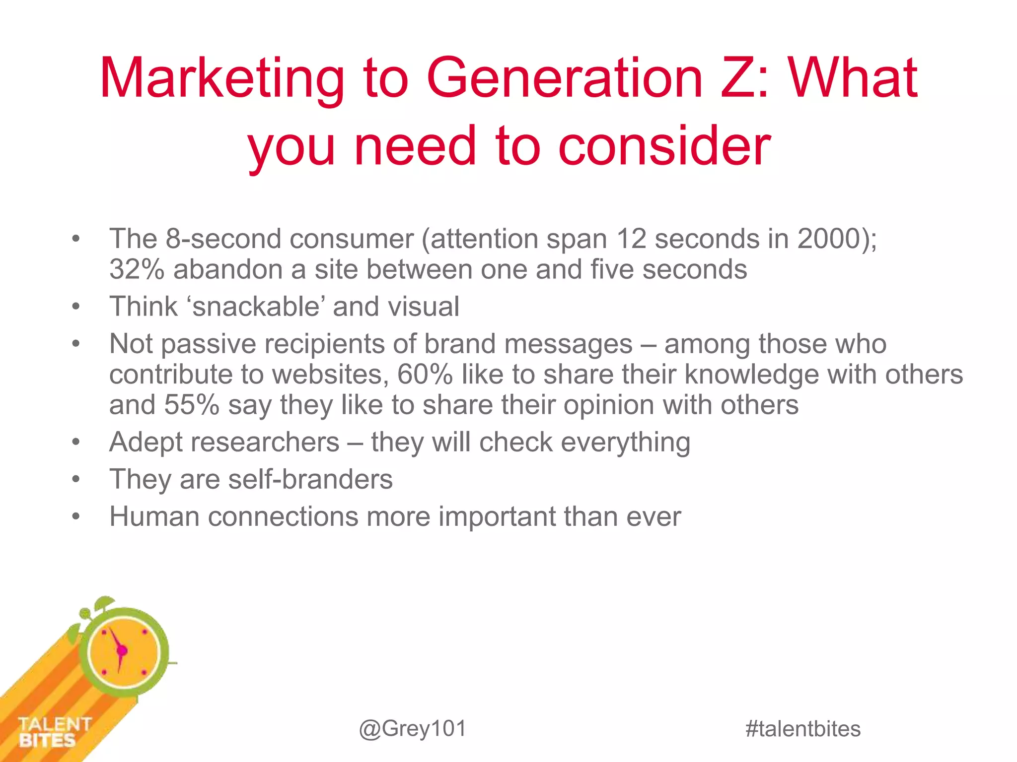 Marketing to Generation Z: What 
you need to consider 
• The 8-second consumer (attention span 12 seconds in 2000); 
32% abandon a site between one and five seconds 
• Think ‘snackable’ and visual 
• Not passive recipients of brand messages – among those who 
contribute to websites, 60% like to share their knowledge with others 
and 55% say they like to share their opinion with others 
#talentbites 
• Adept researchers – they will check everything 
• They are self-branders 
• Human connections more important than ever 
@Grey101 
 