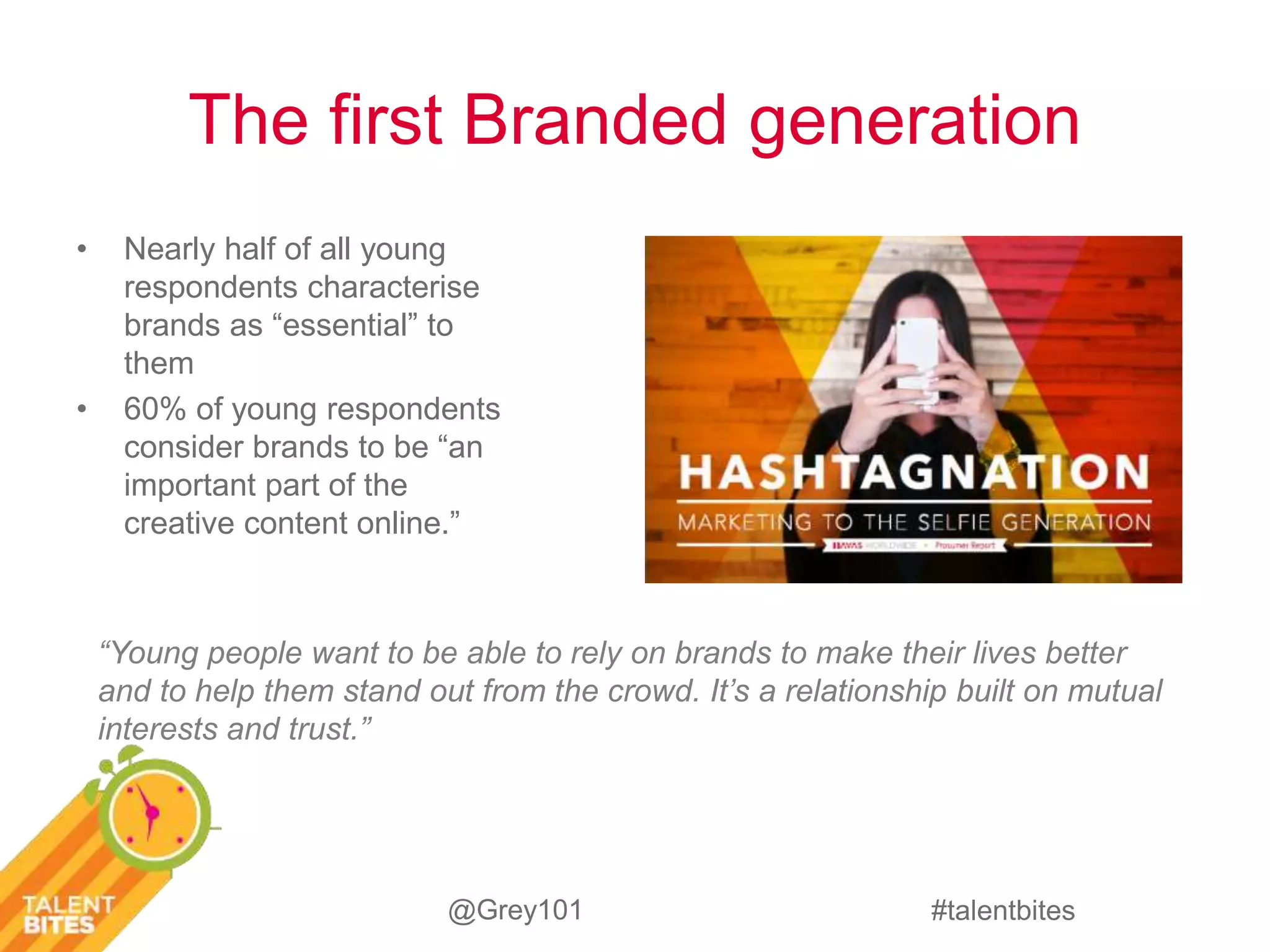 The first Branded generation 
“Young people want to be able to rely on brands to make their lives better 
and to help them stand out from the crowd. It’s a relationship built on mutual 
interests and trust.” 
#talentbites 
• Nearly half of all young 
respondents characterise 
brands as “essential” to 
them 
• 60% of young respondents 
consider brands to be “an 
important part of the 
creative content online.” 
@Grey101 
 