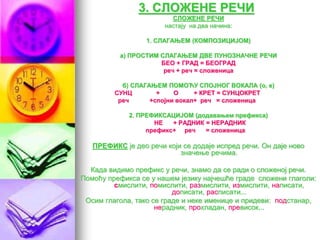 3. СЛОЖЕНЕ РЕЧИ
СЛОЖЕНЕ РЕЧИ
настају на два начина:
1. СЛАГАЊЕМ (КОМПОЗИЦИЈОМ)
а) ПРОСТИМ СЛАГАЊЕМ ДВЕ ПУНОЗНАЧНЕ РЕЧИ
БЕО + ГРАД = БЕОГРАД
реч + реч = сложеница
б) СЛАГАЊЕМ ПОМОЋУ СПОЈНОГ ВОКАЛА (о, е)
СУНЦ + О + КРЕТ = СУНЦОКРЕТ
реч +спојни вокал+ реч = сложеница
2. ПРЕФИКСАЦИЈОМ (додавањем префикса)
НЕ + РАДНИК = НЕРАДНИК
префикс+ реч = сложеница
ПРЕФИКС је део речи који се додаје испред речи. Он даје ново
значење речима.
Када видимо префикс у речи, знамо да се ради о сложеној речи.
Помоћу префикса се у нашем језику најчешће граде сложени глаголи:
смислити, помислити, размислити, измислити, написати,
дописати, расписати...
Осим глагола, тако се граде и неке именице и придеви: подстанар,
нерадник, прохладан, превисок...
 