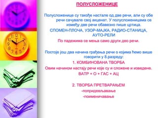 ПОЛУСЛОЖЕНИЦЕ
Полусложенице су такође настале од две речи, али су обе
речи сачувале свој акценат. У полусложеницама се
између две речи обавезно пише цртица.
СПОМЕН-ПЛОЧА, УЗОР-МАЈКА, РАДИО-СТАНИЦА,
АУТО-РЕЛИ
По падежима се мења само други део речи.
Постоје још два начина грађења речи о којима ћемо више
говорити у 8.разреду:
1. КОМБИНОВАНА ТВОРБА
Овим начином настају речи које су и сложене и изведене.
ВАТР + О + ГАС + АЦ
2. ТВОРБА ПРЕТВАРАЊЕМ
-попридевљавање
-поименичавање
 