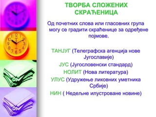 ТВОРБА СЛОЖЕНИХ
СКРАЋЕНИЦА
Од почетних слова или гласовних група
могу се градити скраћенице за одређене
појмове.
ТАНЈУГ (Телеграфска агенција нове
Југославије)
ЈУС (Југословенски стандард)
НОЛИТ (Нова литература)
УЛУС (Удружење ликовних уметника
Србије)
НИН ( Недељне илустроване новине)
 