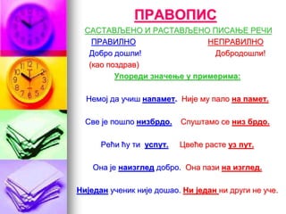 ПРАВОПИС
САСТАВЉЕНО И РАСТАВЉЕНО ПИСАЊЕ РЕЧИ
ПРАВИЛНО НЕПРАВИЛНО
Добро дошли! Добродошли!
(као поздрав)
Упореди значење у примерима:
Немој да учиш напамет. Није му пало на памет.
Све је пошло низбрдо. Спуштамо се низ брдо.
Рећи ћу ти успут. Цвеће расте уз пут.
Она је наизглед добро. Она пази на изглед.
Ниједан ученик није дошао. Ни један ни други не уче.
 
