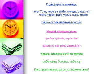 Издвој просте именице:
чича, Тоза, недеља, рибе, ливада, раде, пут,
стене,торбе, реку, удице, кесе, плаже
Зашто су ове именице просте?
Издвој изведене речи
путића, цветић, страствен
Зашто су ове речи изведене?
Издвој сложене речи из текста
риболовац, босоног, риболов
Како препознајемо да су то сложене речи?
 