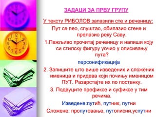ЗАДАЦИ ЗА ПРВУ ГРУПУ
У тексту РИБОЛОВ запазили сте и реченицу:
Пут се пео, спуштао, обилазио стене и
прелазио реку Саву.
1.Пажљиво прочитај реченицу и напиши коју
си стилску фигуру уочио у описивању
пута?
персонификација
2. Запишите што више изведених и сложених
именица и придева који почињу именицом
ПУТ. Разврстајте их по постанку.
3. Подвуците префиксе и суфиксе у тим
речима.
Изведене:путић, путник, путни
Сложене: пропутовање, путописни,успутни
 
