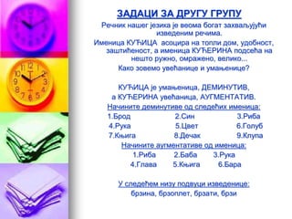 ЗАДАЦИ ЗА ДРУГУ ГРУПУ
Речник нашег језика је веома богат захваљујући
изведеним речима.
Именица КУЋИЦА асоцира на топли дом, удобност,
заштићеност, а именица КУЋЕРИНА подсећа на
нешто ружно, омражено, велико...
Како зовемо увећанице и умањенице?
КУЋИЦА је умањеница, ДЕМИНУТИВ,
а КУЋЕРИНА увећаница, АУГМЕНТАТИВ.
Начините деминутиве од следећих именица:
1.Брод 2.Син 3.Риба
4.Рука 5.Цвет 6.Голуб
7.Књига 8.Дечак 9.Клупа
Начините аугментативе од именица:
1.Риба 2.Баба 3.Рука
4.Глава 5.Књига 6.Бара
У следећем низу подвуци изведенице:
брзина, брзоплет, брзати, брзи
 