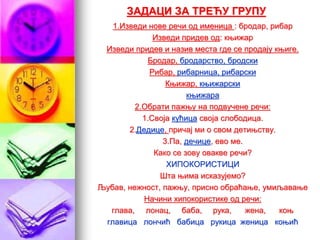 ЗАДАЦИ ЗА ТРЕЋУ ГРУПУ
1.Изведи нове речи од именица : бродар, рибар
Изведи придев од: књижар
Изведи придев и назив места где се продају књиге.
Бродар, бродарство, бродски
Рибар, рибарница, рибарски
Књижар, књижарски
књижара
2.Обрати пажњу на подвучене речи:
1.Своја кућица своја слободица.
2.Дедице, причај ми о свом детињству.
3.Па, дечице, ево ме.
Како се зову овакве речи?
ХИПОКОРИСТИЦИ
Шта њима исказујемо?
Љубав, нежност, пажњу, присно обраћање, умиљавање
Начини хипокористике од речи:
глава, лонац, баба, рука, жена, коњ
главица лончић бабица рукица женица коњић
 