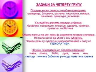 ЗАДАЦИ ЗА ЧЕТВРТУ ГРУПУ
Подвуци корен речи у следећим примерима:
траварица, буковача, циглана, ништарија, пекара,
овчетина, девојчура, јагњешце
У следећим речима подвуци суфиксе:
бркајлија, полазиште, пиленце, удавача, камичак,
пратиља, торбетина
Обрати пажњу на реч којом је изражено погрдно значење:
Не мили ми се да уђем у ону кућерину.
Овакве речи су супротне хипокористицима и зову се
ПЕЖОРАТИВИ.
Начини пежоративе од следећих именица:
глава, лонац, баба, рука, жена, коњ
главурда лончина бабетина ручерда женетина коњина
 