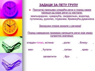 ЗАДАЦИ ЗА ПЕТУ ГРУПУ
 Прочитај пажљиво следеће речи и поред сваке
напиши од којих речи су настале:
земљорадник, чуваркућа, својевољан, водопад,
путописац, рукопис, глувонем, Кривокућа,дуванкеса
Заокружи спојне вокале у речима!
Поред наведених примера напишите речи које имају
супротно значење:
хладан-топао, истина- , доле- , близу- ,
мек- , ћутати- , ситан- , крив- ,
запамтити- , брз- .
 