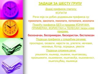 ЗАДАЦИ ЗА ШЕСТУ ГРУПУ
Додај префиксе глаголу:
КОПАТИ
Речи које си добио додавањем префикса су:
прекопати, закопати, покопати, поткопати, ископати
Помоћу префикса БЕЗ и придева КОНАЧАН,
ПРИМЕРАН, КОРИСТАН и ТЕЛЕСАН твори нове
придеве.
бесконачан, беспримеран, бескористан, бестелесан
Подвуци префиксе у следећим речима:
прохладно, оковати, најести се, улетети, нечовек,
незнање, Котор, осредњи, увести
Подвуци сложене речи:
укњижити, књижар, књижни, књиговезац,
прокњижити, књижевник, књиговођа, књижевност,
књигољубац, књижица
 