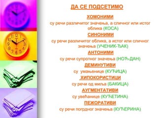 ДА СЕ ПОДСЕТИМО
ХОМОНИМИ
су речи различитог значења, а сличног или истог
облика (КОСА)
СИНОНИМИ
су речи различитог облика, а истог или сличног
значења (УЧЕНИК-ЂАК)
АНТОНИМИ
су речи супротног значења (НОЋ-ДАН)
ДЕМИНУТИВИ
су умањенице (КУЋИЦА)
ХИПОКОРИСТИЦИ
су речи од миља (БАКИЦА)
АУГМЕНТАТИВИ
су увећанице (КУЋЕТИНА)
ПЕЖОРАТИВИ
су речи погрдног значења (КУЋЕРИНА)
 