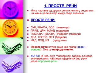 1. ПРОСТЕ РЕЧИ
 Нису настале од других речи и не могу се делити
на мање целине које имају своје значење.
 ПРОСТЕ РЕЧИ:
 ЗУБ, КЊИГА, БОЛ (именице)
 ПРАВ, ЦРН, МЛАД (придеви)
 ПИСАТИ, ЧЕКАТИ, ГРАДИТИ (глаголи)
 ДВА, ТРЕЋИ, ПЕТ (бројеви)
 НАД, ПОД, ИЗ (предлози)
 Просте речи служе само као грађа (корен-
основа). Оне су непродуктивне.
 КОРЕН је низ, скуп гласова који садржи основно
значење речи, најмањи заједнички део речи
једне породице речи.
 