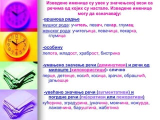 Изведене именице су увек у значењској вези са
речима од којих су настале. Изведене именице
могу да означавају:
-вршиоца радње
мушког рода: учитељ, певач, пекар, глумац
женског рода: учитељица, певачица, пекарка,
глумица
-особину
лепота, младост, храброст, бистрина
-умањено значење речи (деминутиви) и речи од
милоште (хипокористици)- слично
перце, детенце, носић, косица, зрачак, обрашчић,
јагњешце
-увећано значење речи (аугментативи) и
погрдне речи (пејоративи или пежоративи)
кућерина, зградурина, јуначина, момчина, ножурда,
лажовчина, баруштина, жабетина
 