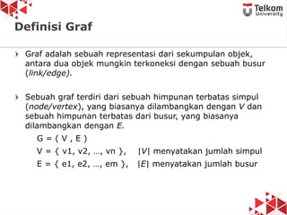 Graf adalah sebuah representasi dari sekumpulan objek,
antara dua objek mungkin terkoneksi dengan sebuah busur
(link/edge).
Sebuah graf terdiri dari sebuah himpunan terbatas simpul
(node/vertex), yang biasanya dilambangkan dengan V dan
sebuah himpunan terbatas dari busur, yang biasanya
dilambangkan dengan E.
G = ( V , E )
V = { v1, v2, …, vn }, |V| menyatakan jumlah simpul
E = { e1, e2, …, em }, |E| menyatakan jumlah busur
3
Definisi Graf
 