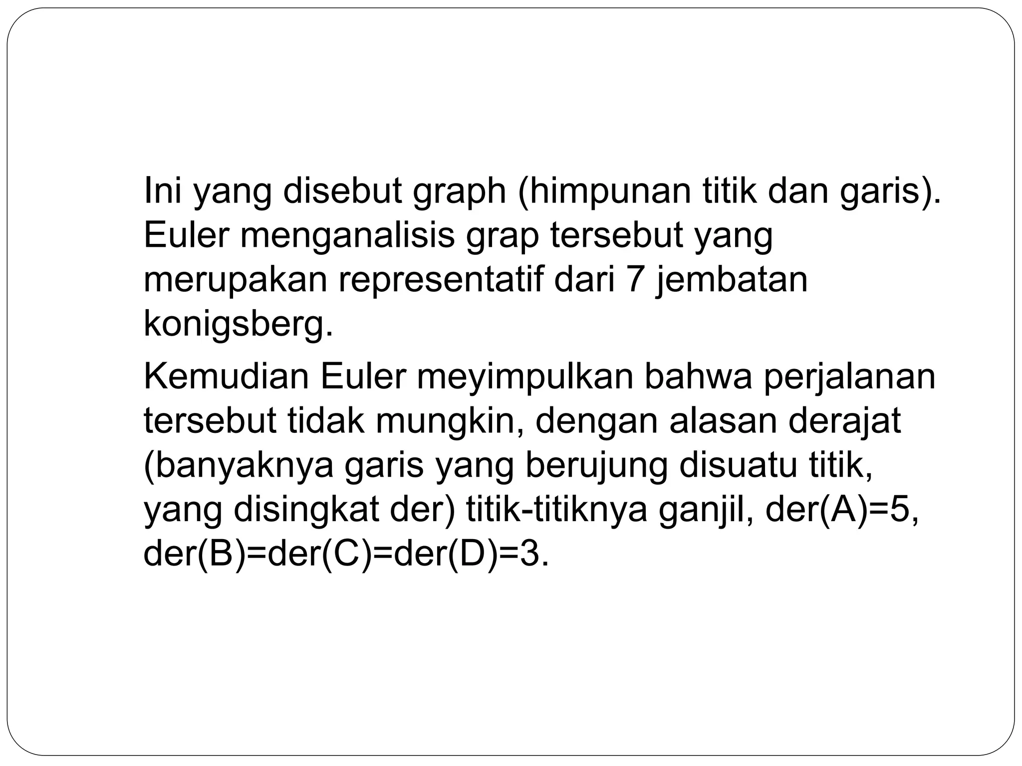 Ini yang disebut graph (himpunan titik dan garis).
Euler menganalisis grap tersebut yang
merupakan representatif dari 7 jembatan
konigsberg.
Kemudian Euler meyimpulkan bahwa perjalanan
tersebut tidak mungkin, dengan alasan derajat
(banyaknya garis yang berujung disuatu titik,
yang disingkat der) titik-titiknya ganjil, der(A)=5,
der(B)=der(C)=der(D)=3.
 