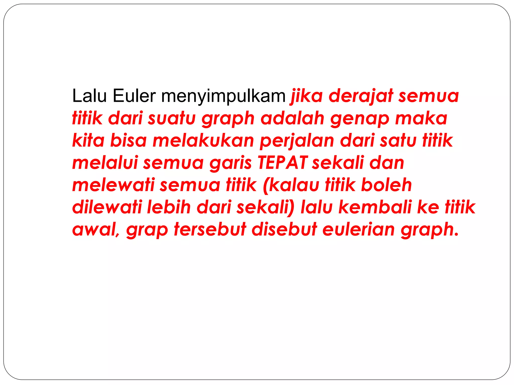 Lalu Euler menyimpulkam jika derajat semua
titik dari suatu graph adalah genap maka
kita bisa melakukan perjalan dari satu titik
melalui semua garis TEPAT sekali dan
melewati semua titik (kalau titik boleh
dilewati lebih dari sekali) lalu kembali ke titik
awal, grap tersebut disebut eulerian graph.
 