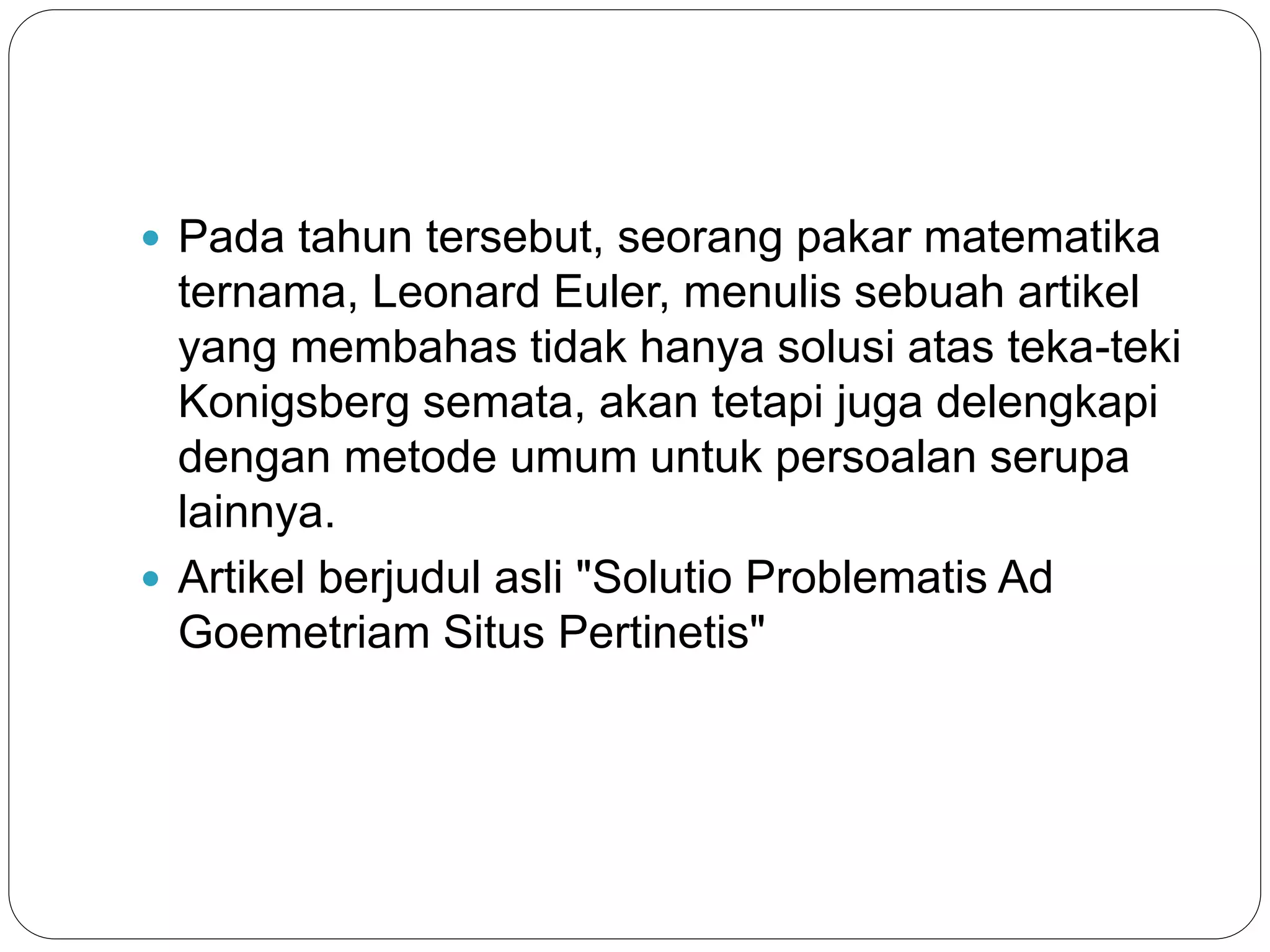  Pada tahun tersebut, seorang pakar matematika
ternama, Leonard Euler, menulis sebuah artikel
yang membahas tidak hanya solusi atas teka-teki
Konigsberg semata, akan tetapi juga delengkapi
dengan metode umum untuk persoalan serupa
lainnya.
 Artikel berjudul asli "Solutio Problematis Ad
Goemetriam Situs Pertinetis"
 