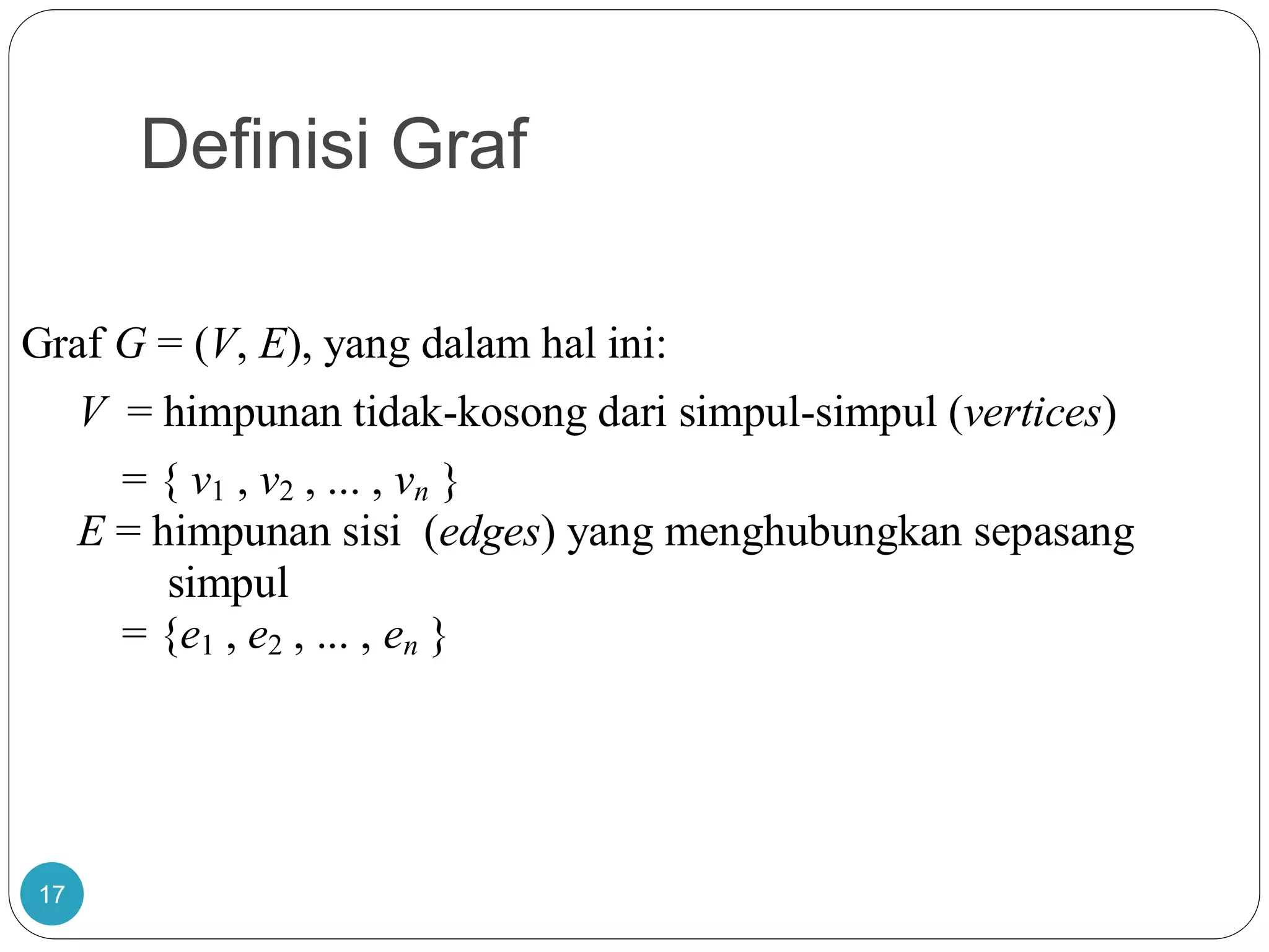 Definisi Graf
17
Graf G = (V, E), yang dalam hal ini:
V = himpunan tidak-kosong dari simpul-simpul (vertices)
= { v1 , v2 , ... , vn }
E = himpunan sisi (edges) yang menghubungkan sepasang
simpul
= {e1 , e2 , ... , en }
 