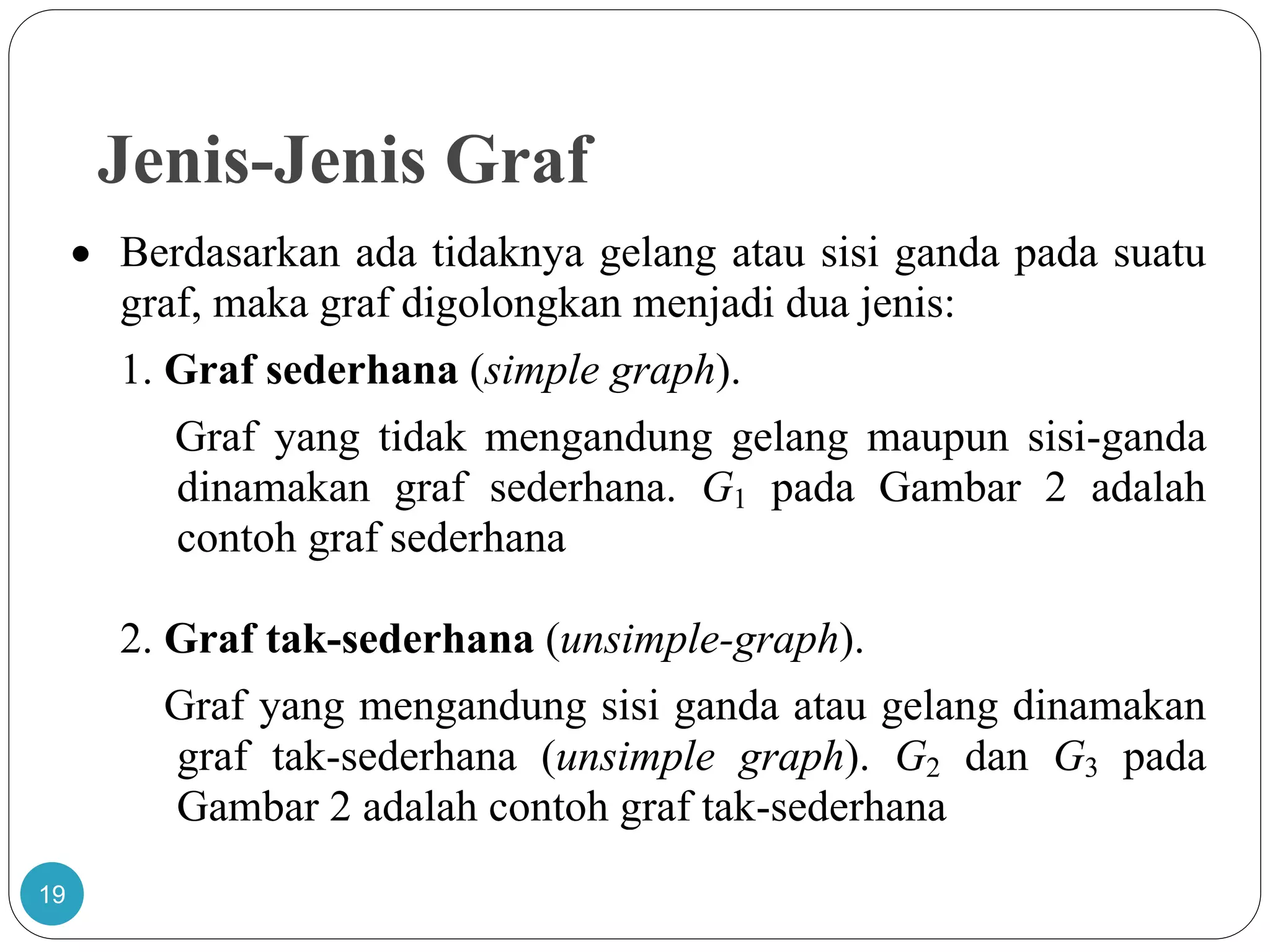 Jenis-Jenis Graf
19
 Berdasarkan ada tidaknya gelang atau sisi ganda pada suatu
graf, maka graf digolongkan menjadi dua jenis:
1. Graf sederhana (simple graph).
Graf yang tidak mengandung gelang maupun sisi-ganda
dinamakan graf sederhana. G1 pada Gambar 2 adalah
contoh graf sederhana
2. Graf tak-sederhana (unsimple-graph).
Graf yang mengandung sisi ganda atau gelang dinamakan
graf tak-sederhana (unsimple graph). G2 dan G3 pada
Gambar 2 adalah contoh graf tak-sederhana
 