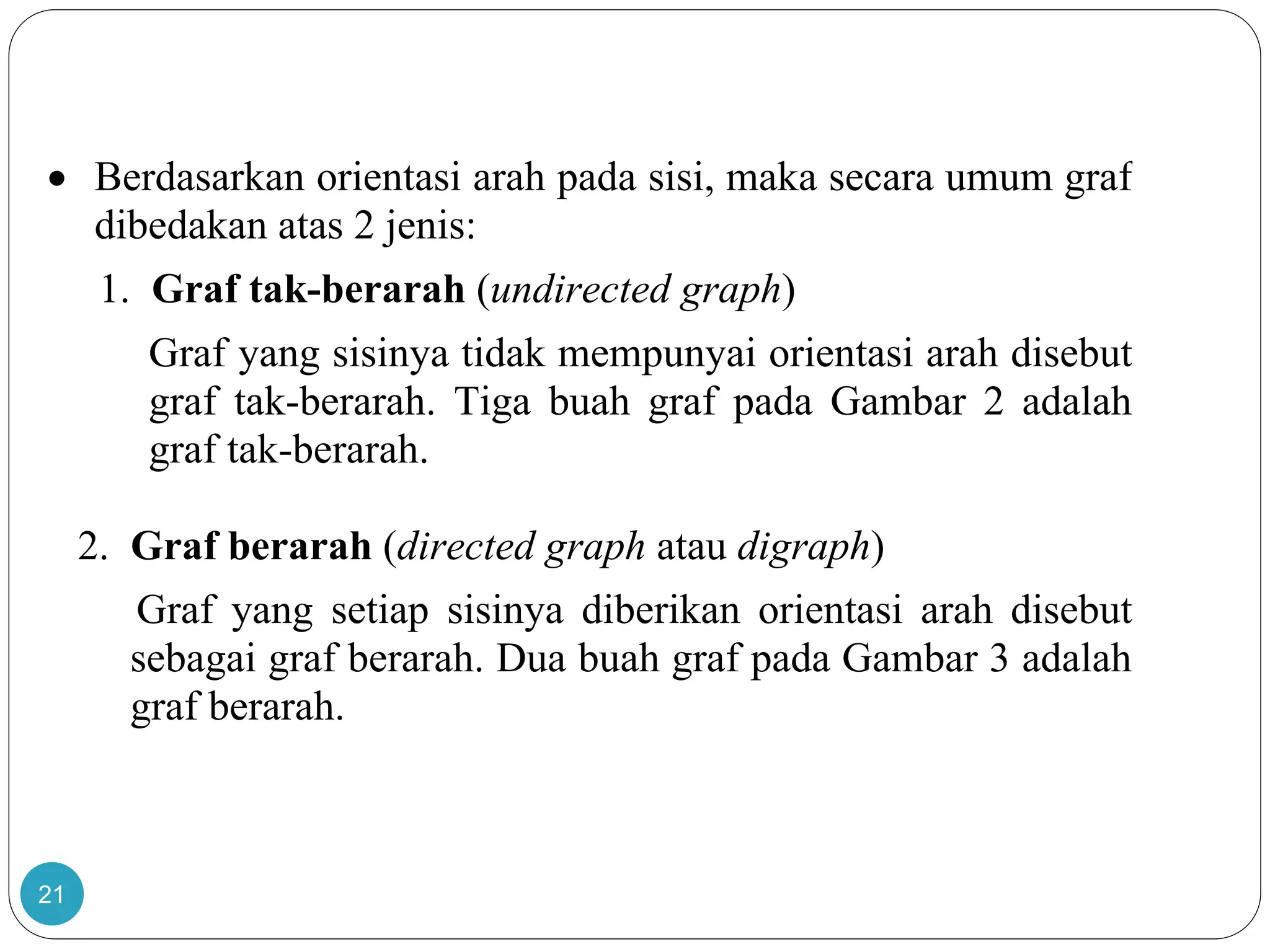 21
 Berdasarkan orientasi arah pada sisi, maka secara umum graf
dibedakan atas 2 jenis:
1. Graf tak-berarah (undirected graph)
Graf yang sisinya tidak mempunyai orientasi arah disebut
graf tak-berarah. Tiga buah graf pada Gambar 2 adalah
graf tak-berarah.
2. Graf berarah (directed graph atau digraph)
Graf yang setiap sisinya diberikan orientasi arah disebut
sebagai graf berarah. Dua buah graf pada Gambar 3 adalah
graf berarah.
 