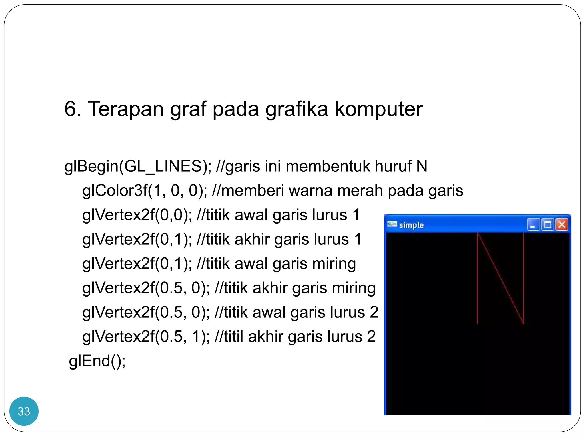 33
6. Terapan graf pada grafika komputer
glBegin(GL_LINES); //garis ini membentuk huruf N
glColor3f(1, 0, 0); //memberi warna merah pada garis
glVertex2f(0,0); //titik awal garis lurus 1
glVertex2f(0,1); //titik akhir garis lurus 1
glVertex2f(0,1); //titik awal garis miring
glVertex2f(0.5, 0); //titik akhir garis miring
glVertex2f(0.5, 0); //titik awal garis lurus 2
glVertex2f(0.5, 1); //titil akhir garis lurus 2
glEnd();
 