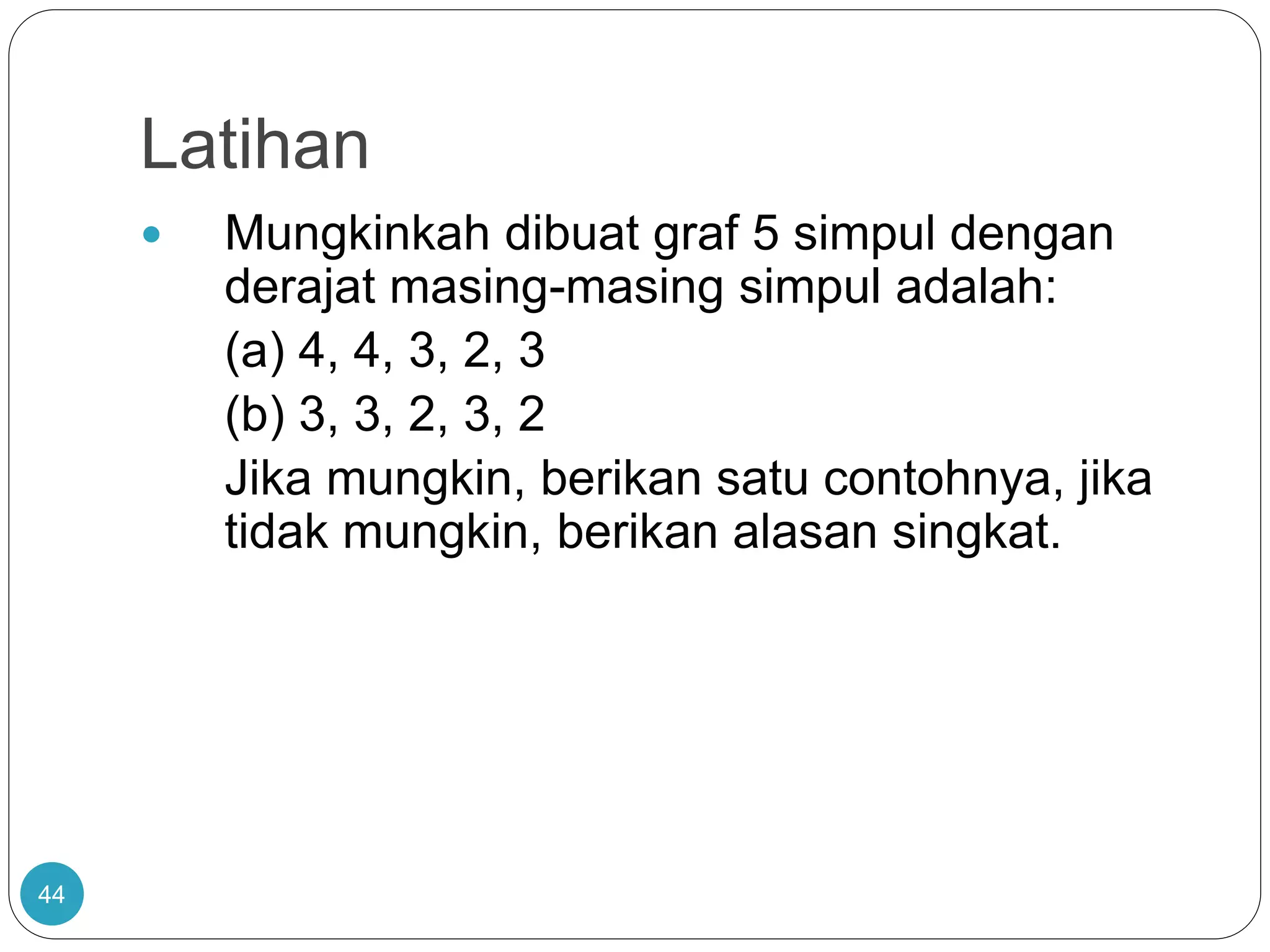 Latihan
44
 Mungkinkah dibuat graf 5 simpul dengan
derajat masing-masing simpul adalah:
(a) 4, 4, 3, 2, 3
(b) 3, 3, 2, 3, 2
Jika mungkin, berikan satu contohnya, jika
tidak mungkin, berikan alasan singkat.
 