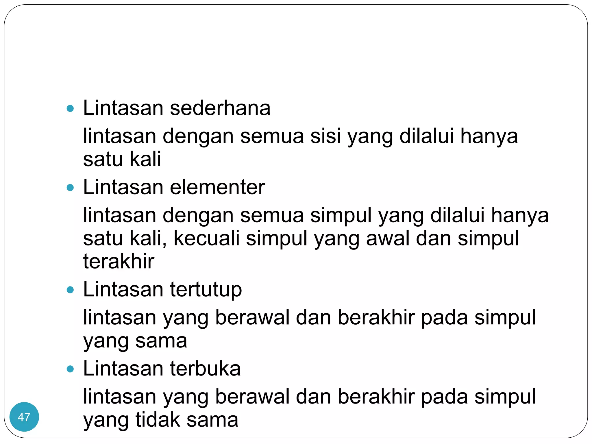 47
 Lintasan sederhana
lintasan dengan semua sisi yang dilalui hanya
satu kali
 Lintasan elementer
lintasan dengan semua simpul yang dilalui hanya
satu kali, kecuali simpul yang awal dan simpul
terakhir
 Lintasan tertutup
lintasan yang berawal dan berakhir pada simpul
yang sama
 Lintasan terbuka
lintasan yang berawal dan berakhir pada simpul
yang tidak sama
 