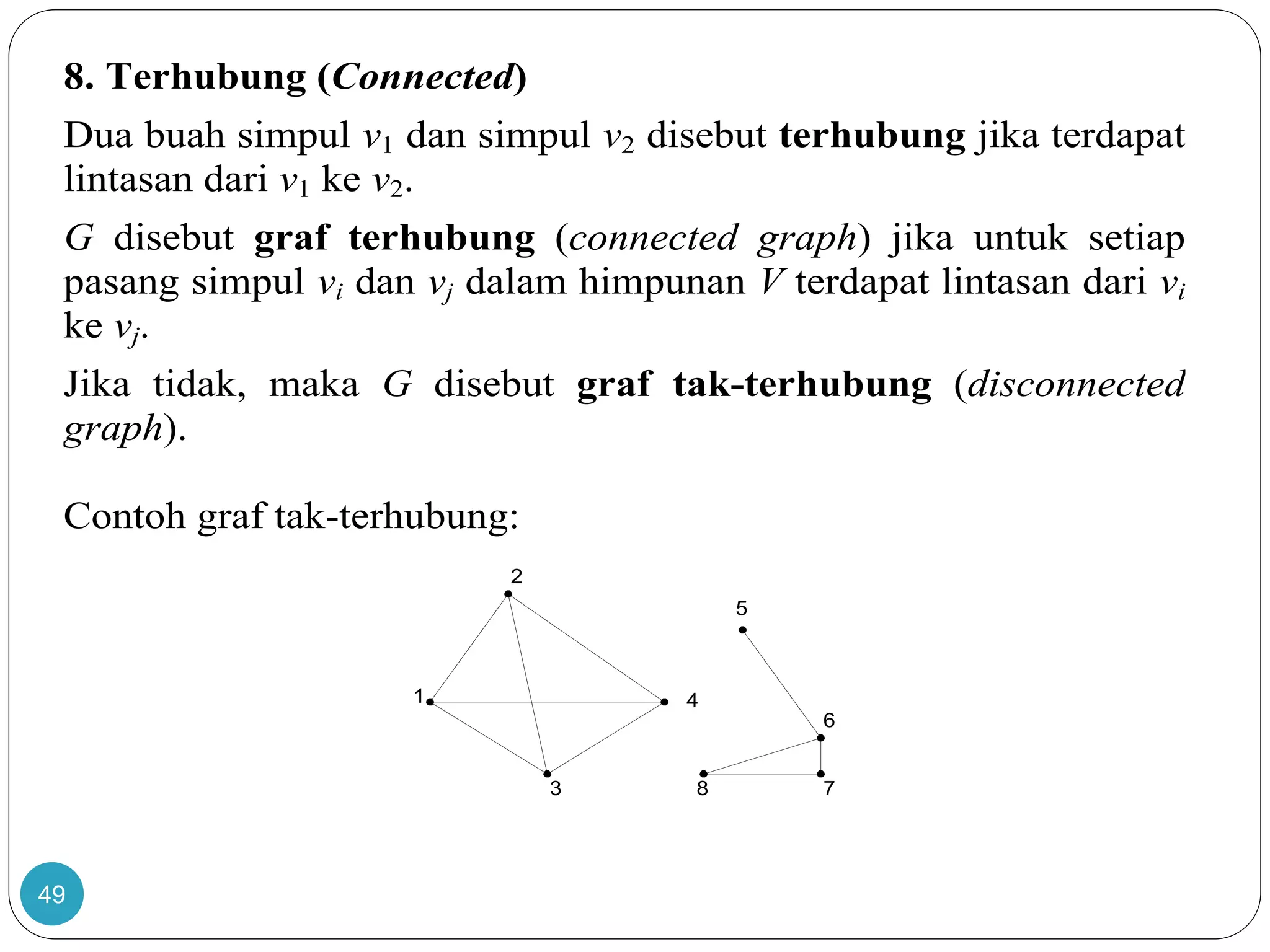 49
8. Terhubung (Connected)
Dua buah simpul v1 dan simpul v2 disebut terhubung jika terdapat
lintasan dari v1 ke v2.
G disebut graf terhubung (connected graph) jika untuk setiap
pasang simpul vi dan vj dalam himpunan V terdapat lintasan dari vi
ke vj.
Jika tidak, maka G disebut graf tak-terhubung (disconnected
graph).
Contoh graf tak-terhubung:
1
2
3
4
5
6
78
 