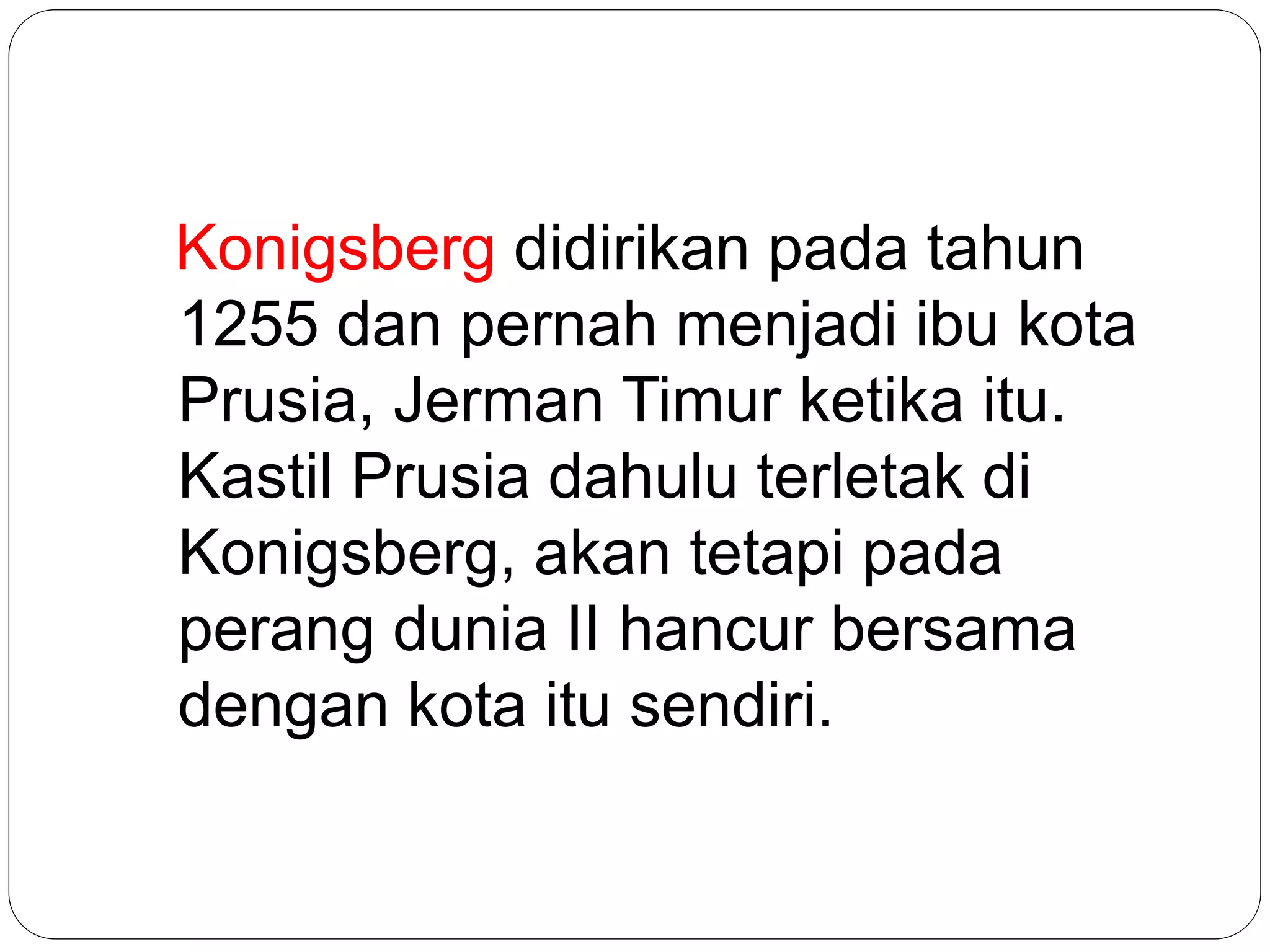 Konigsberg didirikan pada tahun
1255 dan pernah menjadi ibu kota
Prusia, Jerman Timur ketika itu.
Kastil Prusia dahulu terletak di
Konigsberg, akan tetapi pada
perang dunia II hancur bersama
dengan kota itu sendiri.
 