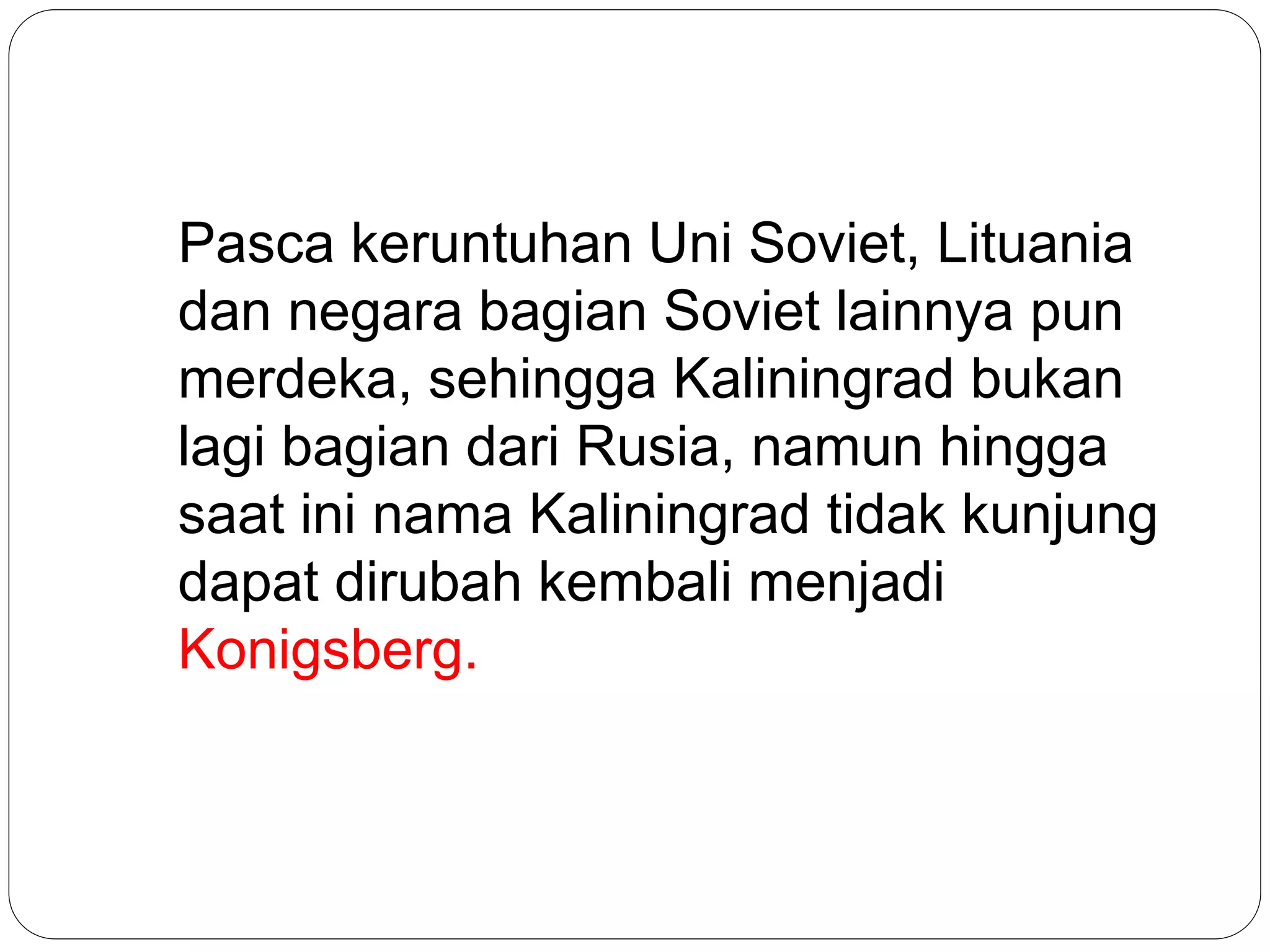 Pasca keruntuhan Uni Soviet, Lituania
dan negara bagian Soviet lainnya pun
merdeka, sehingga Kaliningrad bukan
lagi bagian dari Rusia, namun hingga
saat ini nama Kaliningrad tidak kunjung
dapat dirubah kembali menjadi
Konigsberg.
 