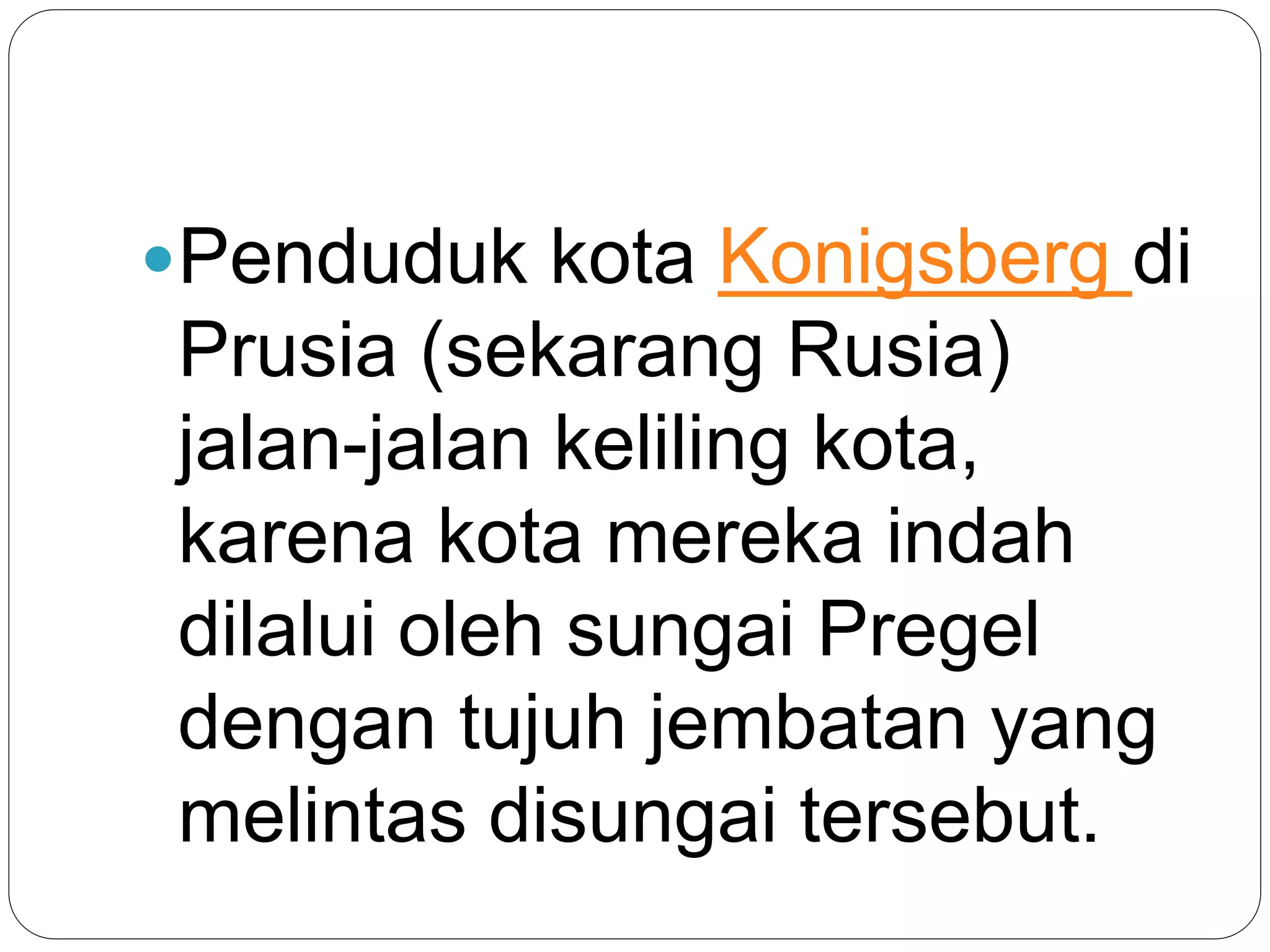 Penduduk kota Konigsberg di
Prusia (sekarang Rusia)
jalan-jalan keliling kota,
karena kota mereka indah
dilalui oleh sungai Pregel
dengan tujuh jembatan yang
melintas disungai tersebut.
 