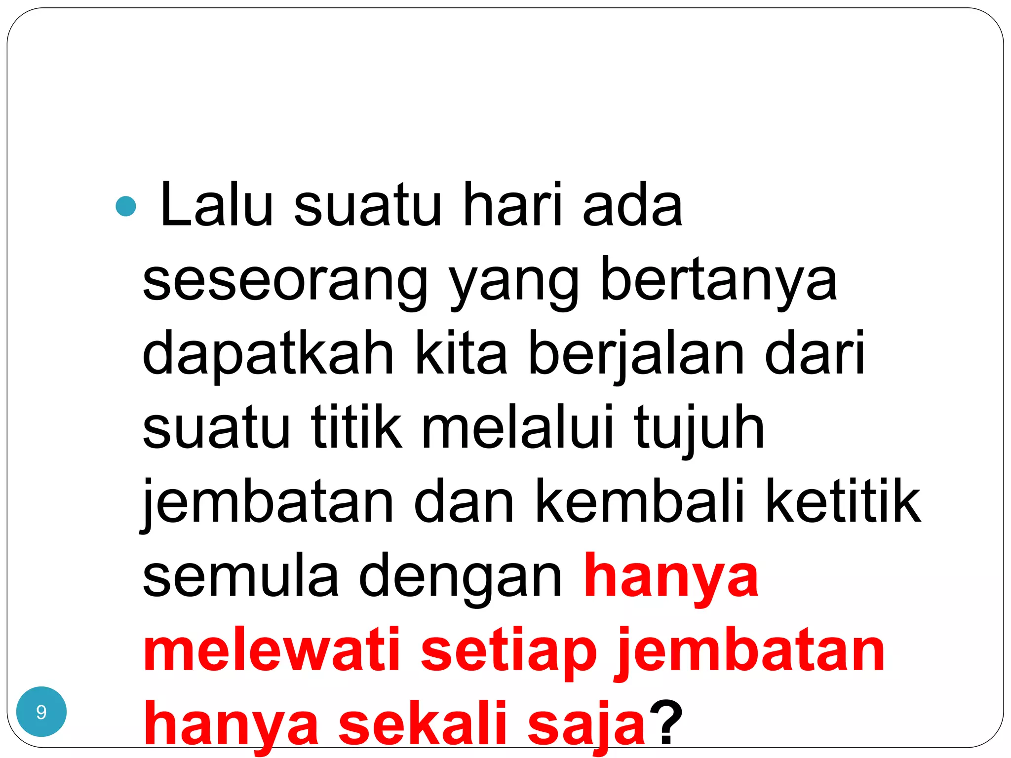 9
 Lalu suatu hari ada
seseorang yang bertanya
dapatkah kita berjalan dari
suatu titik melalui tujuh
jembatan dan kembali ketitik
semula dengan hanya
melewati setiap jembatan
hanya sekali saja?
 