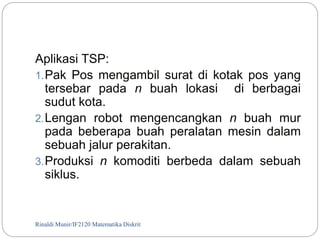 Aplikasi TSP: 
1.Pak Pos mengambil surat di kotak pos yang 
tersebar pada n buah lokasi di berbagai 
sudut kota. 
2.Lengan robot mengencangkan n buah mur 
pada beberapa buah peralatan mesin dalam 
sebuah jalur perakitan. 
3.Produksi n komoditi berbeda dalam sebuah 
siklus. 
Rinaldi Munir/105 IF2120 Matematika Diskrit 
 