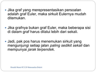  Jika graf yang merepresentasikan persoalan 
adalah graf Euler, maka sirkuit Eulernya mudah 
ditemukan. 
 Jika grafnya bukan graf Euler, maka beberapa sisi 
di dalam graf harus dilalui lebih dari sekali. 
 Jadi, pak pos harus menemukan sirkuit yang 
mengunjungi setiap jalan paling sedikit sekali dan 
mempunyai jarak terpendek. 
Rinaldi Munir/110 IF2120 Matematika Diskrit 
 