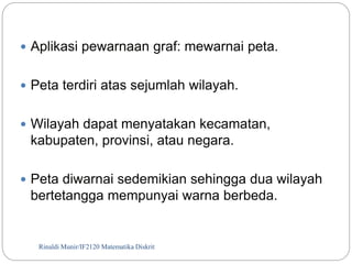  Aplikasi pewarnaan graf: mewarnai peta. 
 Peta terdiri atas sejumlah wilayah. 
 Wilayah dapat menyatakan kecamatan, 
kabupaten, provinsi, atau negara. 
 Peta diwarnai sedemikian sehingga dua wilayah 
bertetangga mempunyai warna berbeda. 
Rinaldi Munir/114 IF2120 Matematika Diskrit 
 