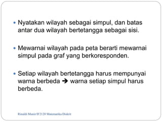  Nyatakan wilayah sebagai simpul, dan batas 
antar dua wilayah bertetangga sebagai sisi. 
 Mewarnai wilayah pada peta berarti mewarnai 
simpul pada graf yang berkoresponden. 
 Setiap wilayah bertetangga harus mempunyai 
warna berbeda  warna setiap simpul harus 
berbeda. 
Rinaldi Munir/116 IF2120 Matematika Diskrit 
 
