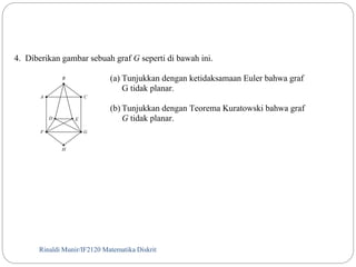 4. Diberikan gambar sebuah graf G seperti di bawah ini. 
(a) Tunjukkan dengan ketidaksamaan Euler bahwa graf 
G tidak planar. 
B 
A C 
G 
D E 
H 
F 
(b) Tunjukkan dengan Teorema Kuratowski bahwa graf 
G tidak planar. 
Rinaldi Munir/129 IF2120 Matematika Diskrit 
 