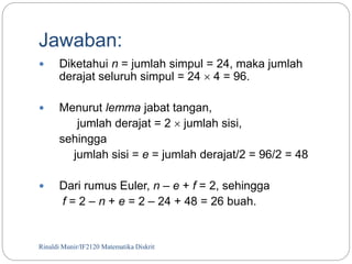 Jawaban: 
 Diketahui n = jumlah simpul = 24, maka jumlah 
derajat seluruh simpul = 24  4 = 96. 
 Menurut lemma jabat tangan, 
jumlah derajat = 2  jumlah sisi, 
sehingga 
jumlah sisi = e = jumlah derajat/2 = 96/2 = 48 
 Dari rumus Euler, n – e + f = 2, sehingga 
f = 2 – n + e = 2 – 24 + 48 = 26 buah. 
Rinaldi Munir/76 IF2120 Matematika Diskrit 
 