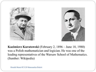 Kazimierz Kuratowski (February 2, 1896 – June 18, 1980) 
was a Polish mathematician and logician. He was one of the 
leading representatives of the Warsaw School of Mathematics. 
(Sumber: Wikipedia) 
Rinaldi Munir/82 IF2120 Matematika Diskrit 
 