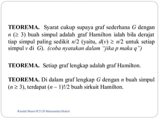 TEOREMA. Syarat cukup supaya graf sederhana G dengan 
n ( 3) buah simpul adalah graf Hamilton ialah bila derajat 
tiap simpul paling sedikit n/2 (yaitu, d(v)  n/2 untuk setiap 
simpul v di G). (coba nyatakan dalam “jika p maka q”) 
TEOREMA. Setiap graf lengkap adalah graf Hamilton. 
TEOREMA. Di dalam graf lengkap G dengan n buah simpul 
(n  3), terdapat (n – 1)!/2 buah sirkuit Hamilton. 
Rinaldi Munir/97 IF2120 Matematika Diskrit 
 