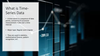What is Time-
Series Data
• A time-series is a sequence of data
points, consisting of successive
measurement made over a time
interval.
• Major type: Regular and Irregular
• They are used in statistics,
mathematical finance, pattern
recognition, IoT..
 