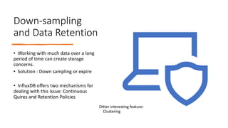 Down-sampling
and Data Retention
• Working with much data over a long
period of time can create storage
concerns.
• Solution : Down sampling or expire
• InfluxDB offers two mechanisms for
dealing with this issue: Continuous
Quires and Retention Policies
Other interesting feature:
Clustering
 