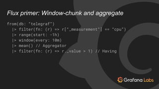 Flux primer: Window-chunk and aggregate
from(db: “telegraf”)
|> filter(fn: (r) => r[“_measurement”] == “cpu”)
|> range(sta...