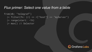 Flux primer: Select one value from a table
from(db: “telegraf”)
|> filter(fn: (r) => r[“host”] == “myServer”)
|> range(sta...
