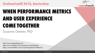 1© Würth Phoenix … more than software
When Performance Metrics
and User Experience
Come Together
Susanne Greiner, PhD
GrafanaConEU 2018, Amsterdam
http://www.neteye-blog.com/
https://www.linkedin.com/company/wuerth-phoenix
https://www.linkedin.com/in/susanne-greiner-5746ba1b/
 